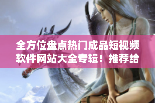 全方位盤點熱門成品短視頻軟件網(wǎng)站大全專輯！推薦給你最好的app。