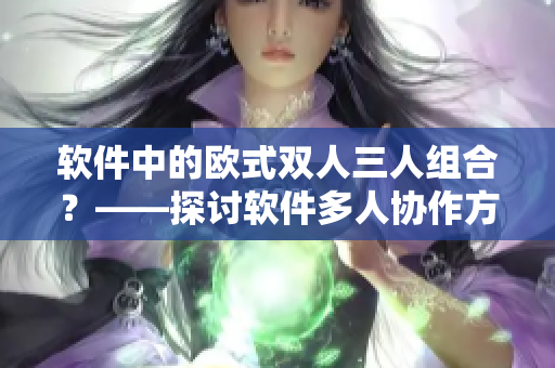 軟件中的歐式雙人三人組合？——探討軟件多人協(xié)作方式的優(yōu)缺點(diǎn)