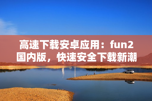 高速下載安卓應用：fun2國內版，快速安全下載新潮應用