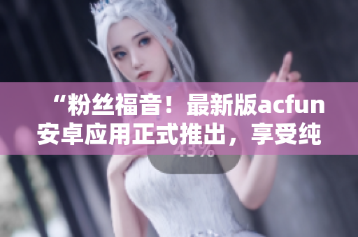“粉絲福音！最新版acfun安卓應(yīng)用正式推出，享受純凈版視頻觀看體驗！”