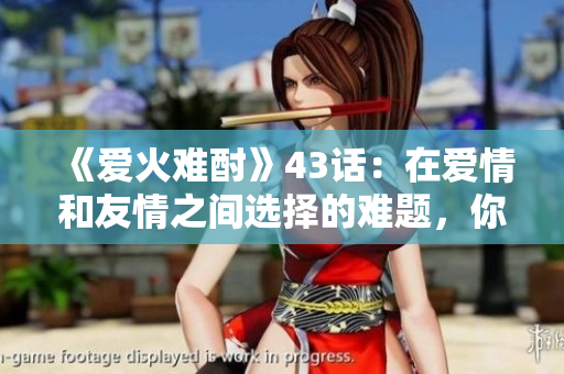 《愛火難酎》43話：在愛情和友情之間選擇的難題，你會怎么做呢？