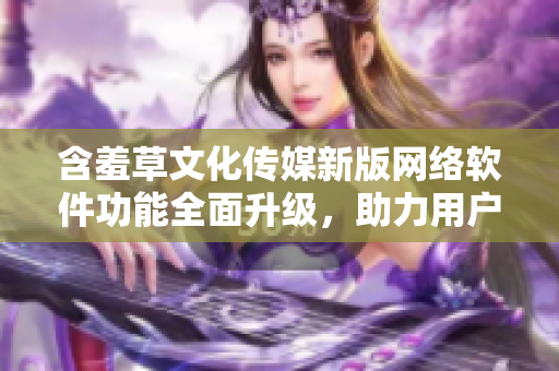 含羞草文化傳媒新版網(wǎng)絡(luò)軟件功能全面升級，助力用戶輕松創(chuàng)作與分享