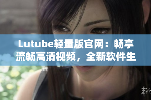 Lutube輕量版官網(wǎng)：暢享流暢高清視頻，全新軟件生態(tài)系統(tǒng)等你探索