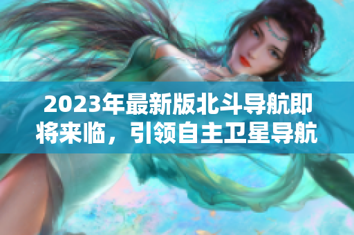 2023年最新版北斗導(dǎo)航即將來(lái)臨，引領(lǐng)自主衛(wèi)星導(dǎo)航新時(shí)代