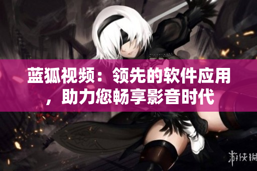 藍(lán)狐視頻：領(lǐng)先的軟件應(yīng)用，助力您暢享影音時(shí)代
