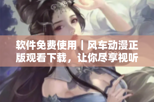 軟件免費使用｜風(fēng)車動漫正版觀看下載，讓你盡享視聽盛宴