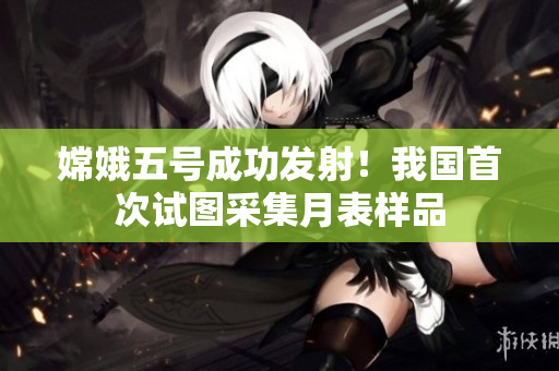 嫦娥五號成功發(fā)射！我國首次試圖采集月表樣品