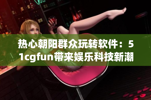 熱心朝陽(yáng)群眾玩轉(zhuǎn)軟件：51cgfun帶來(lái)娛樂(lè)科技新潮流