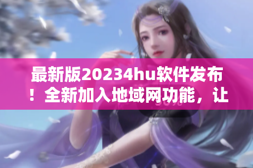 最新版20234hu軟件發(fā)布！全新加入地域網(wǎng)功能，讓你暢享更穩(wěn)定高速的網(wǎng)絡(luò)體驗(yàn)