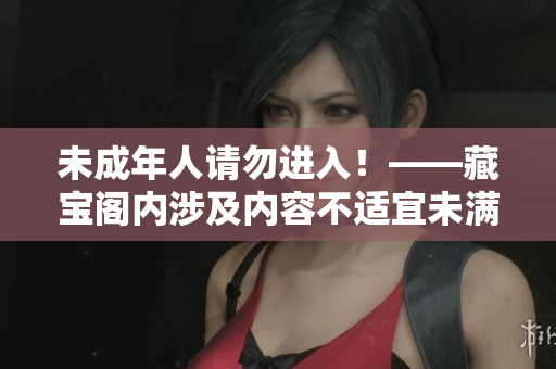 未成年人請(qǐng)勿進(jìn)入！——藏寶閣內(nèi)涉及內(nèi)容不適宜未滿18歲的青少年閱讀