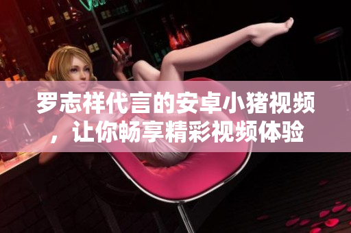 羅志祥代言的安卓小豬視頻，讓你暢享精彩視頻體驗(yàn)