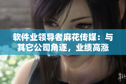 軟件業(yè)領(lǐng)導(dǎo)者麻花傳媒：與其它公司角逐，業(yè)績高漲