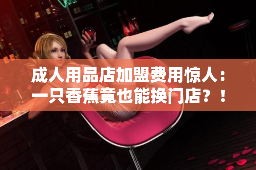 成人用品店加盟費(fèi)用驚人：一只香蕉竟也能換門店？！