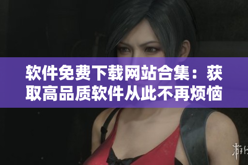軟件免費下載網(wǎng)站合集：獲取高品質軟件從此不再煩惱！