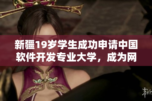 新疆19歲學(xué)生成功申請(qǐng)中國軟件開發(fā)專業(yè)大學(xué)，成為網(wǎng)絡(luò)創(chuàng)新中堅(jiān)力量