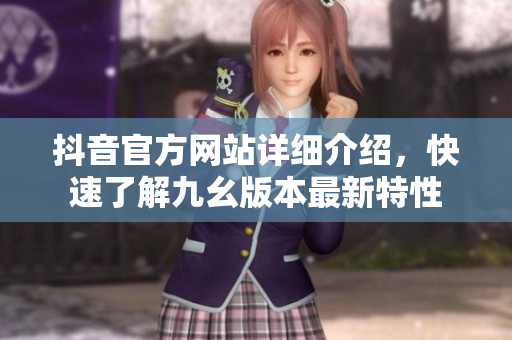 抖音官方網(wǎng)站詳細(xì)介紹，快速了解九幺版本最新特性