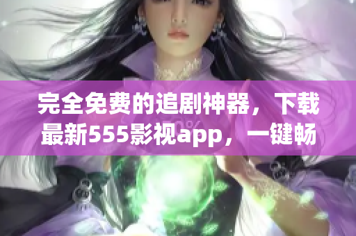 完全免費(fèi)的追劇神器，下載最新555影視app，一鍵暢享海量影視資源！