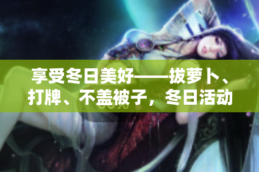 享受冬日美好——拔蘿卜、打牌、不蓋被子，冬日活動(dòng)新推薦！