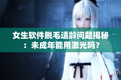 女生軟件脫毛適齡問題揭秘：未成年能用激光嗎？