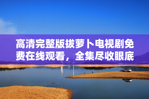 高清完整版拔蘿卜電視劇免費在線觀看，全集盡收眼底