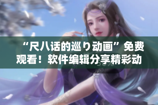 “尺八話的巡り動(dòng)畫”免費(fèi)觀看！軟件編輯分享精彩動(dòng)畫故事