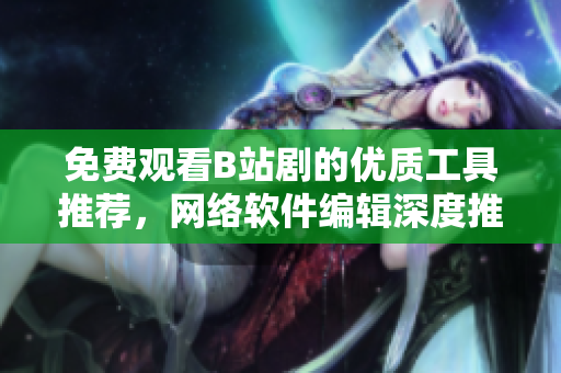 免費(fèi)觀看B站劇的優(yōu)質(zhì)工具推薦，網(wǎng)絡(luò)軟件編輯深度推薦！