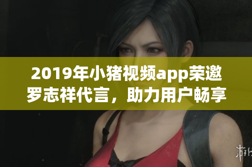 2019年小豬視頻app榮邀羅志祥代言，助力用戶暢享高品質(zhì)網(wǎng)絡軟件服務
