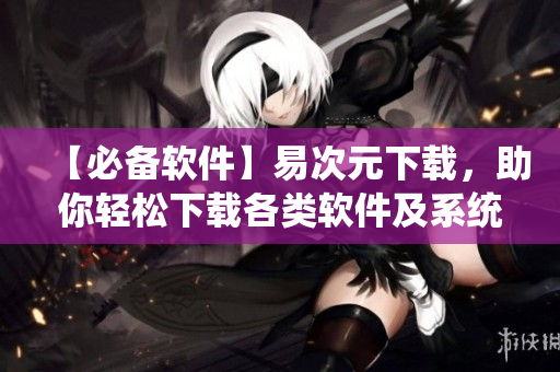 【必備軟件】易次元下載，助你輕松下載各類軟件及系統(tǒng)文件！