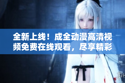 全新上線！成全動漫高清視頻免費在線觀看，盡享精彩動漫世界！