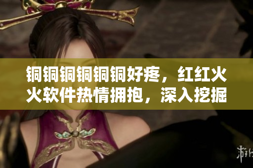 銅銅銅銅銅銅好疼，紅紅火火軟件熱情擁抱，深入挖掘創(chuàng)新無(wú)限可能