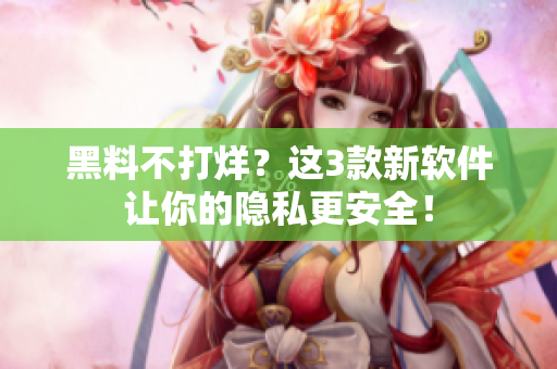 黑料不打烊？這3款新軟件讓你的隱私更安全！