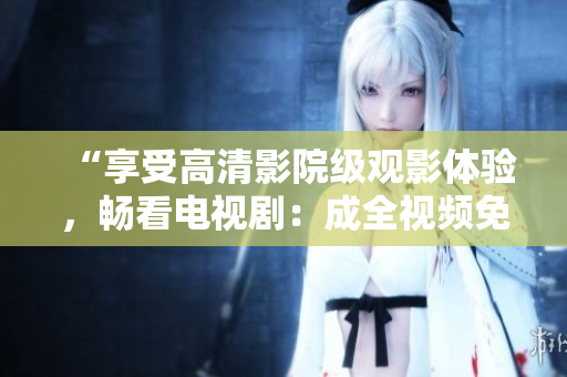 “享受高清影院級觀影體驗，暢看電視劇：成全視頻免費在線播放”