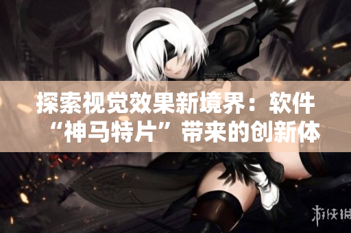 探索視覺效果新境界：軟件“神馬特片”帶來的創(chuàng)新體驗