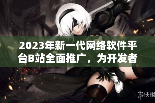 2023年新一代網(wǎng)絡(luò)軟件平臺(tái)B站全面推廣，為開(kāi)發(fā)者打造創(chuàng)新入口！