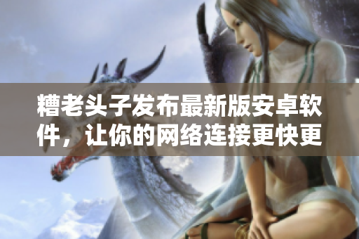 糟老頭子發(fā)布最新版安卓軟件，讓你的網(wǎng)絡(luò)連接更快更安全！
