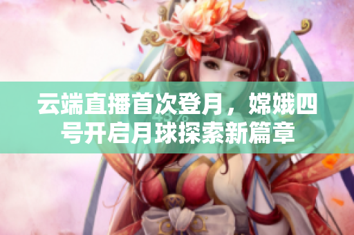 云端直播首次登月，嫦娥四號開啟月球探索新篇章
