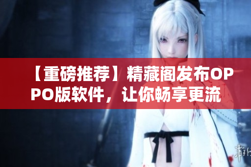 【重磅推薦】精藏閣發(fā)布OPPO版軟件，讓你暢享更流暢的網(wǎng)絡(luò)使用