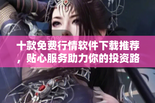 十款免費(fèi)行情軟件下載推薦，貼心服務(wù)助力你的投資路徑