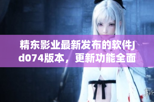 精東影業(yè)最新發(fā)布的軟件Jd074版本，更新功能全面優(yōu)化