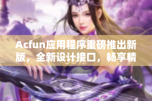 Acfun應(yīng)用程序重磅推出新版，全新設(shè)計接口，暢享精彩動漫世界