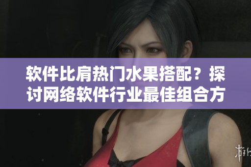 軟件比肩熱門水果搭配？探討網(wǎng)絡(luò)軟件行業(yè)最佳組合方案
