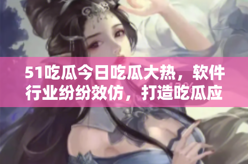 51吃瓜今日吃瓜大熱，軟件行業(yè)紛紛效仿，打造吃瓜應(yīng)用