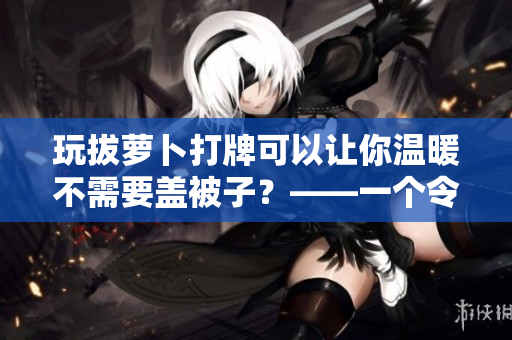玩拔蘿卜打牌可以讓你溫暖不需要蓋被子？——一個(gè)令人驚訝的真相