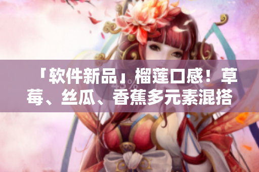「軟件新品」榴蓮口感！草莓、絲瓜、香蕉多元素混搭，創(chuàng)新軟件熱賣！