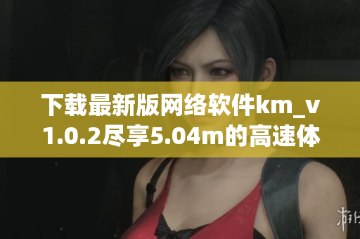 下載最新版網(wǎng)絡(luò)軟件km_v1.0.2盡享5.04m的高速體驗