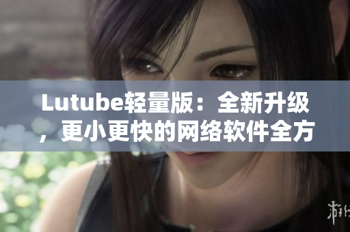 Lutube輕量版：全新升級(jí)，更小更快的網(wǎng)絡(luò)軟件全方位解決方案