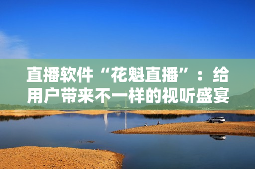 直播軟件“花魁直播”：給用戶帶來不一樣的視聽盛宴