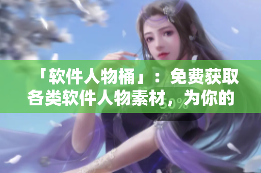 「軟件人物桶」：免費(fèi)獲取各類軟件人物素材，為你的軟件文章加分！