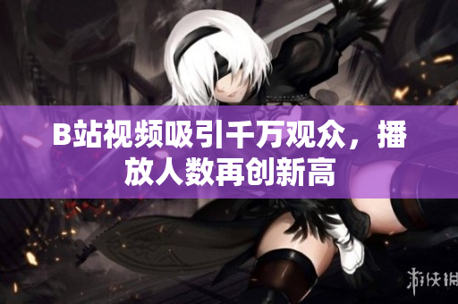 B站視頻吸引千萬觀眾，播放人數(shù)再創(chuàng)新高