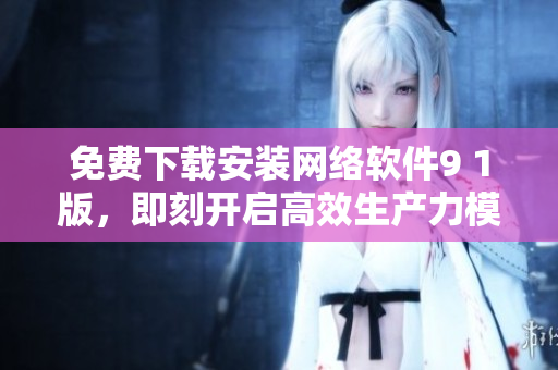免費(fèi)下載安裝網(wǎng)絡(luò)軟件9 1版，即刻開(kāi)啟高效生產(chǎn)力模式!